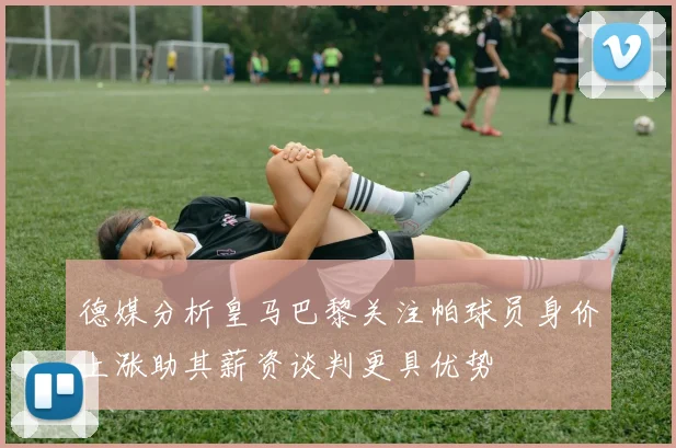 德媒分析皇马巴黎关注帕球员身价上涨助其薪资谈判更具优势