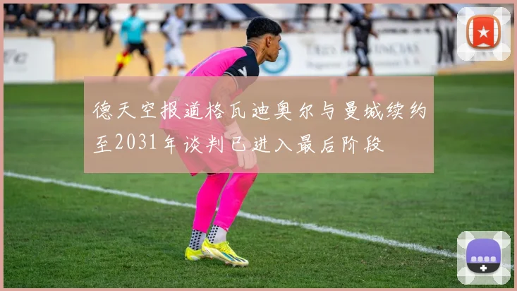 德天空报道格瓦迪奥尔与曼城续约至2031年谈判已进入最后阶段