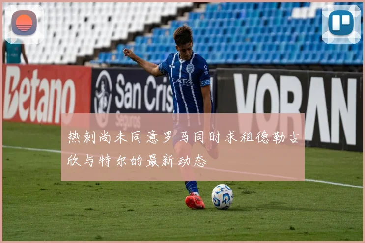 热刺尚未同意罗马同时求租德勒古欣与特尔的最新动态