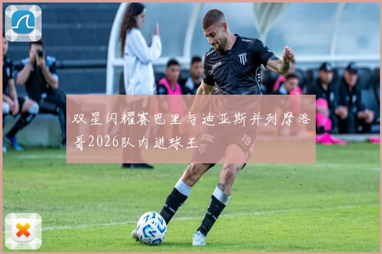 双星闪耀赛巴里与迪亚斯并列摩洛哥2026队内进球王