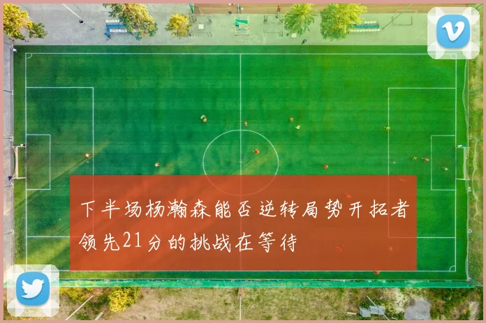 下半场杨瀚森能否逆转局势开拓者领先21分的挑战在等待