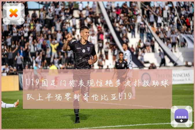 U19国足门将表现惊艳多次扑救助球队上半场零封哥伦比亚U19
