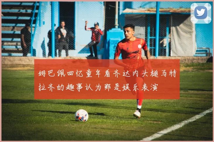 姆巴佩回忆童年看齐达内头槌马特拉齐的趣事认为那是娱乐表演