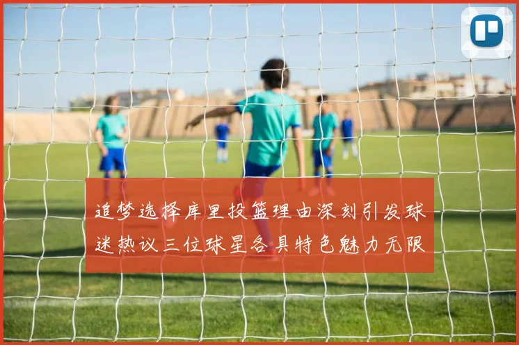 追梦选择库里投篮理由深刻引发球迷热议三位球星各具特色魅力无限