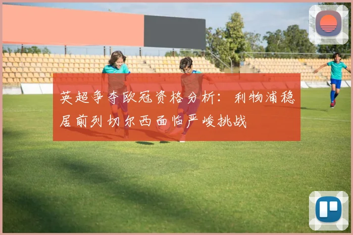 英超争夺欧冠资格分析：利物浦稳居前列切尔西面临严峻挑战