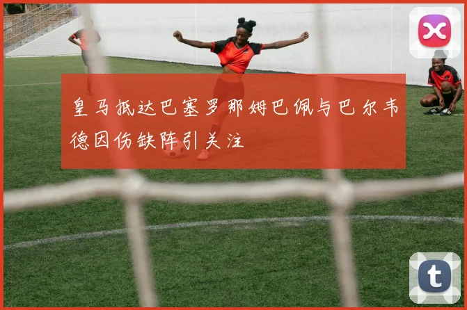 皇马抵达巴塞罗那姆巴佩与巴尔韦德因伤缺阵引关注