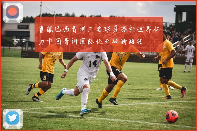 鲁能巴西青训三名球员亮相世界杯为中国青训国际化开辟新路径
