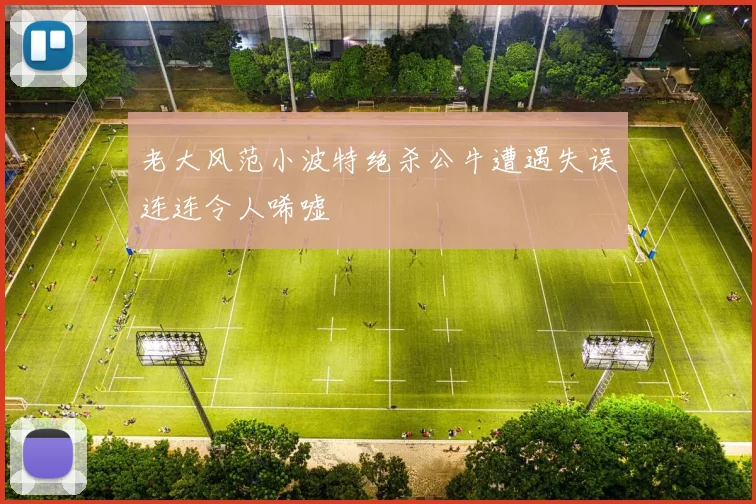 老大风范小波特绝杀公牛遭遇失误连连令人唏嘘
