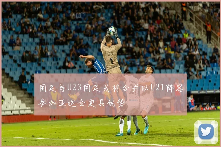 国足与U23国足或将合并以U21阵容参加亚运会更具优势