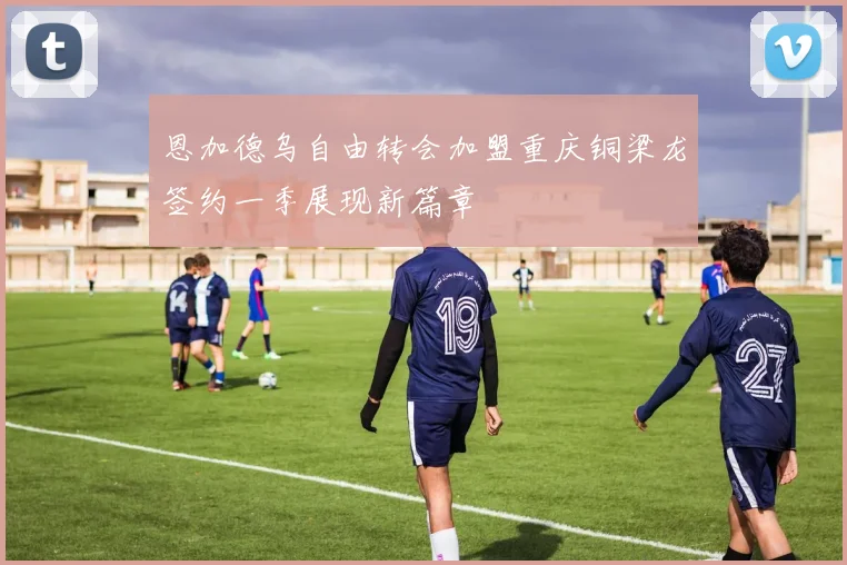 恩加德乌自由转会加盟重庆铜梁龙签约一季展现新篇章