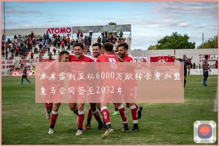 库库雷利亚以6000万欧转会费加盟皇马合同签至2032年