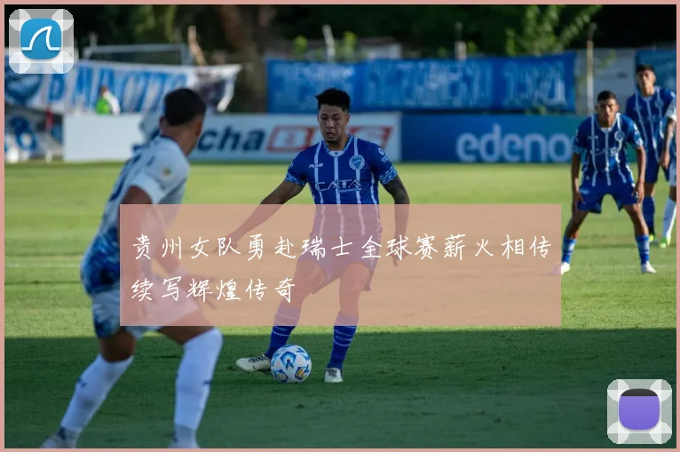贵州女队勇赴瑞士全球赛薪火相传续写辉煌传奇