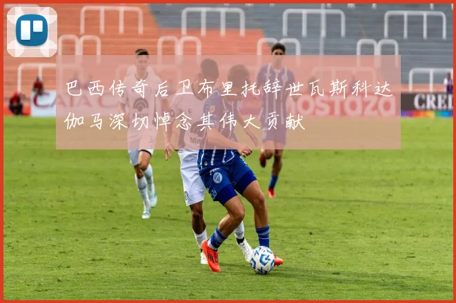 巴西传奇后卫布里托辞世瓦斯科达伽马深切悼念其伟大贡献