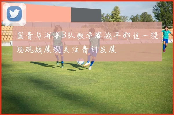 国青与海港B队教学赛战平邵佳一现场观战展现关注青训发展