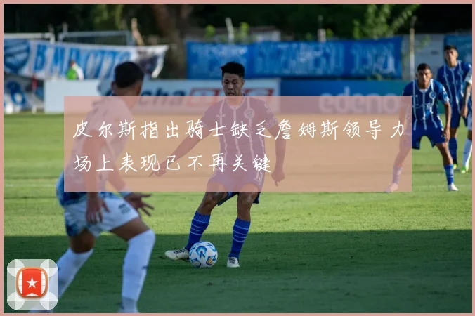 皮尔斯指出骑士缺乏詹姆斯领导力场上表现已不再关键