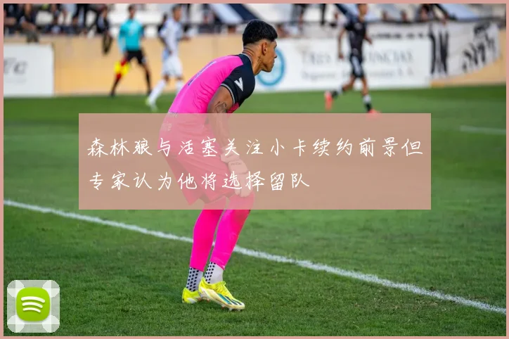 森林狼与活塞关注小卡续约前景但专家认为他将选择留队
